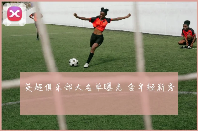 英超俱乐部大名单曝光 含年轻新秀