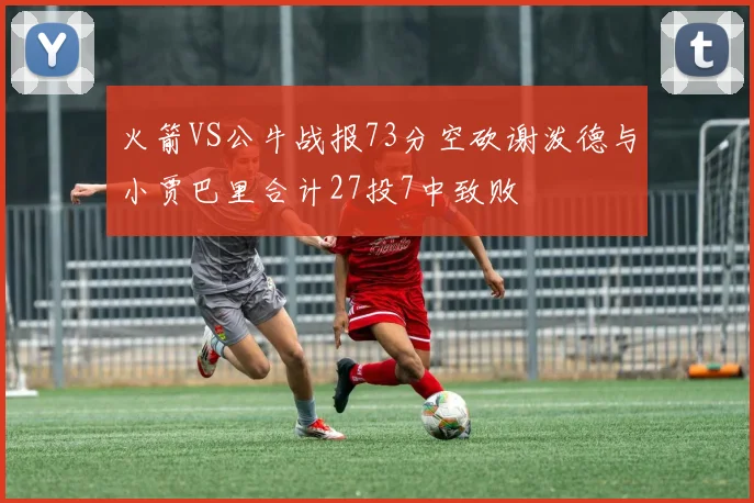 火箭VS公牛战报73分空砍谢泼德与小贾巴里合计27投7中致败