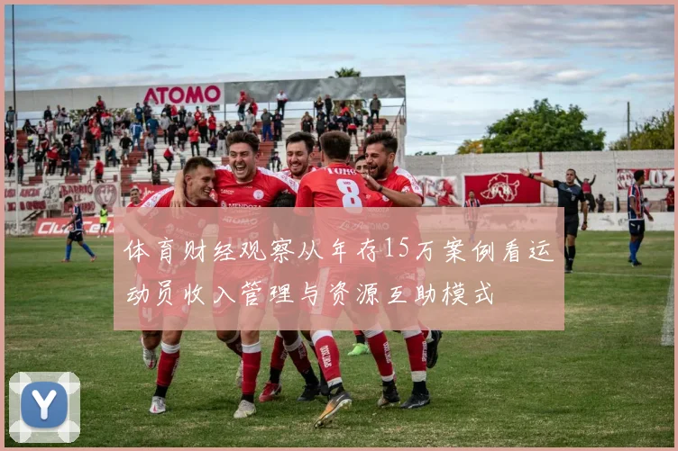 体育财经观察从年存15万案例看运动员收入管理与资源互助模式