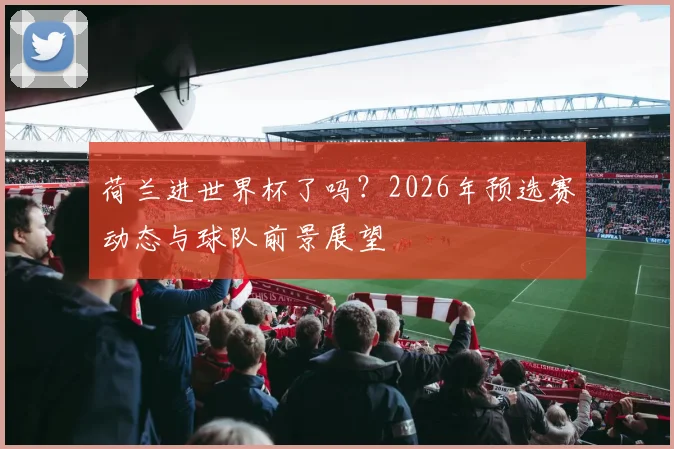 荷兰进世界杯了吗？2026年预选赛动态与球队前景展望